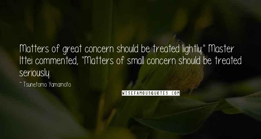 Tsunetomo Yamamoto Quotes: Matters of great concern should be treated lightly." Master Ittei commented, "Matters of small concern should be treated seriously.