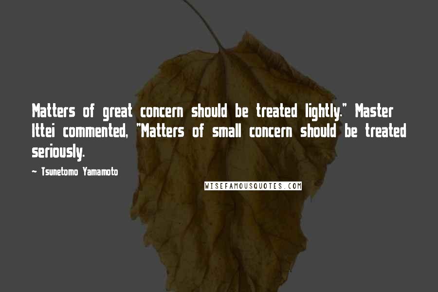 Tsunetomo Yamamoto Quotes: Matters of great concern should be treated lightly." Master Ittei commented, "Matters of small concern should be treated seriously.