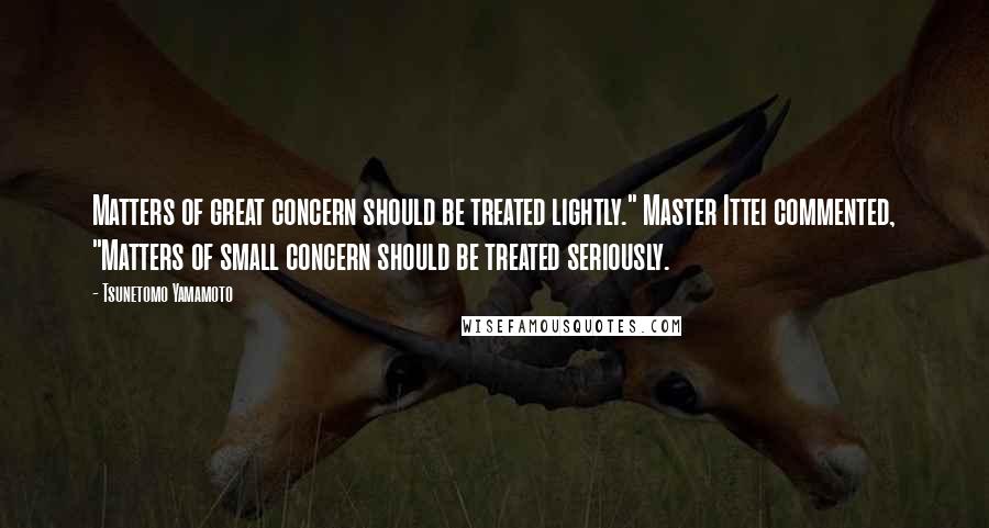 Tsunetomo Yamamoto Quotes: Matters of great concern should be treated lightly." Master Ittei commented, "Matters of small concern should be treated seriously.
