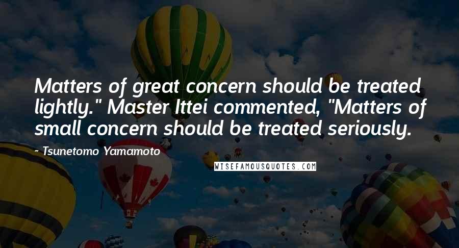 Tsunetomo Yamamoto Quotes: Matters of great concern should be treated lightly." Master Ittei commented, "Matters of small concern should be treated seriously.