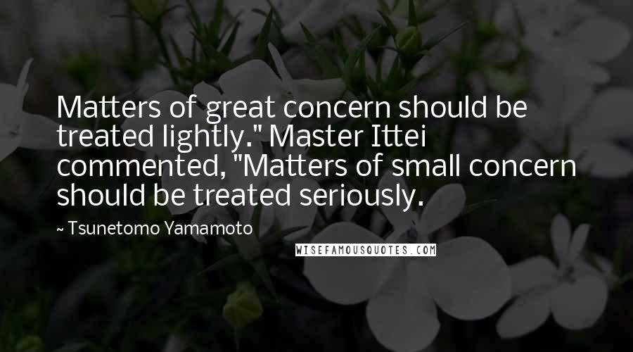 Tsunetomo Yamamoto Quotes: Matters of great concern should be treated lightly." Master Ittei commented, "Matters of small concern should be treated seriously.