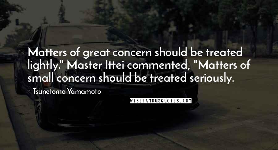 Tsunetomo Yamamoto Quotes: Matters of great concern should be treated lightly." Master Ittei commented, "Matters of small concern should be treated seriously.