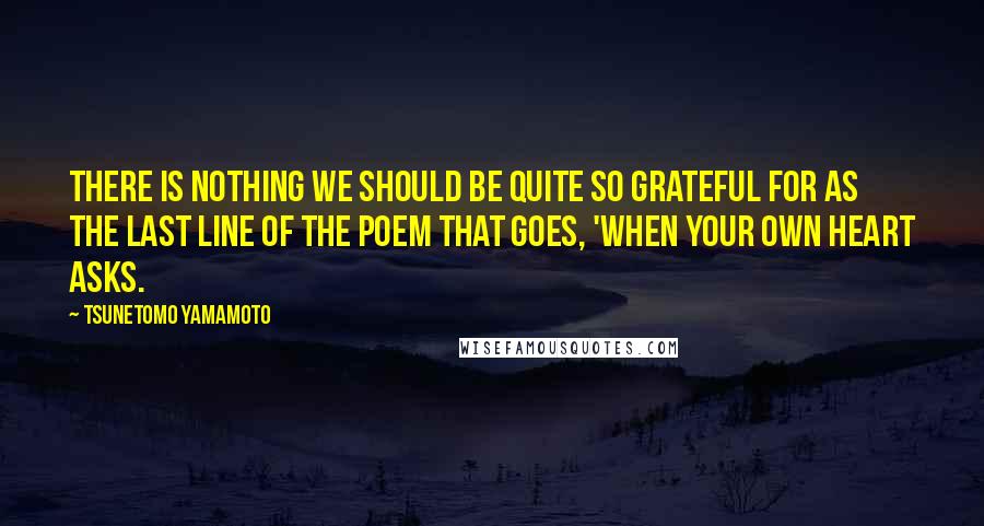 Tsunetomo Yamamoto Quotes: There is nothing we should be quite so grateful for as the last line of the poem that goes, 'When your own heart asks.