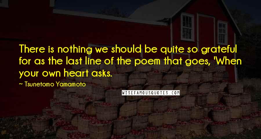 Tsunetomo Yamamoto Quotes: There is nothing we should be quite so grateful for as the last line of the poem that goes, 'When your own heart asks.