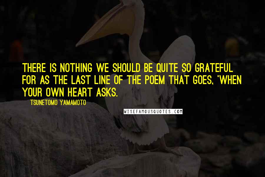 Tsunetomo Yamamoto Quotes: There is nothing we should be quite so grateful for as the last line of the poem that goes, 'When your own heart asks.