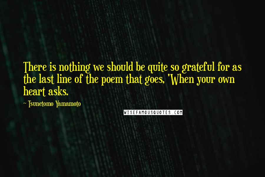 Tsunetomo Yamamoto Quotes: There is nothing we should be quite so grateful for as the last line of the poem that goes, 'When your own heart asks.