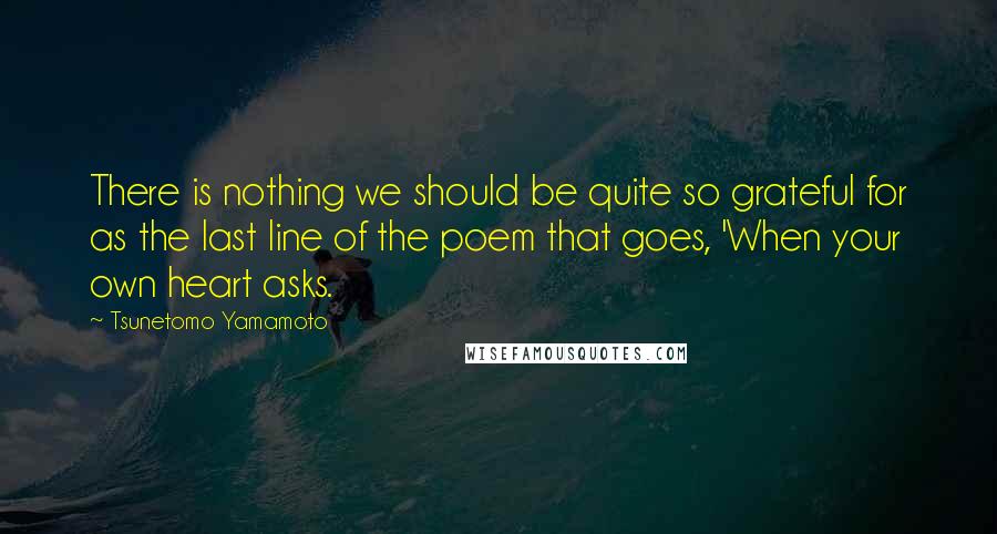 Tsunetomo Yamamoto Quotes: There is nothing we should be quite so grateful for as the last line of the poem that goes, 'When your own heart asks.