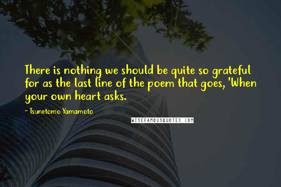 Tsunetomo Yamamoto Quotes: There is nothing we should be quite so grateful for as the last line of the poem that goes, 'When your own heart asks.