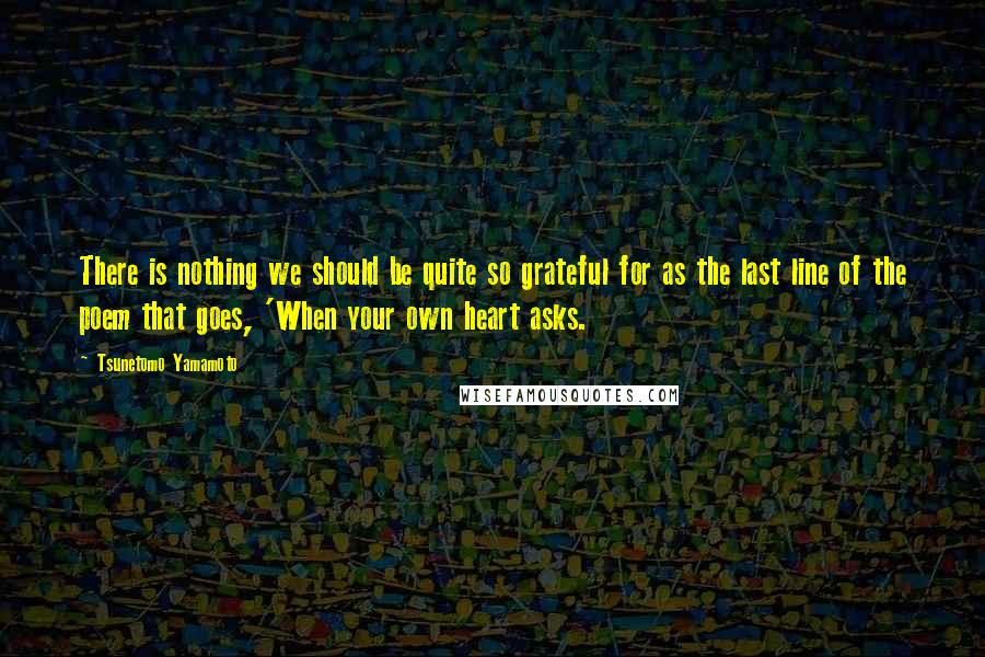 Tsunetomo Yamamoto Quotes: There is nothing we should be quite so grateful for as the last line of the poem that goes, 'When your own heart asks.