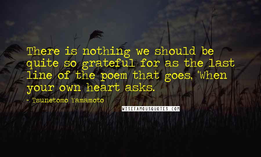 Tsunetomo Yamamoto Quotes: There is nothing we should be quite so grateful for as the last line of the poem that goes, 'When your own heart asks.