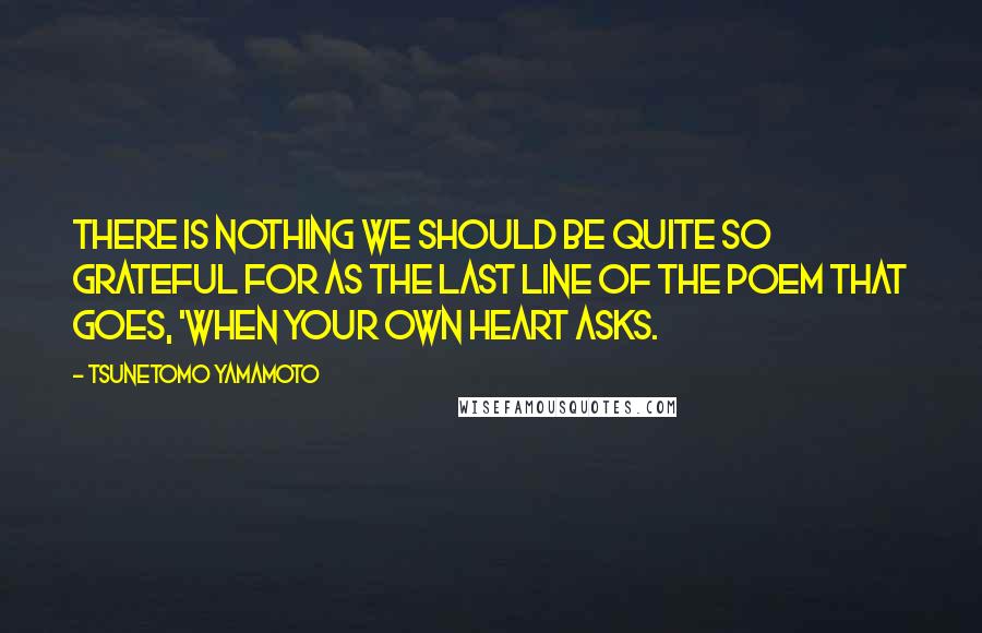 Tsunetomo Yamamoto Quotes: There is nothing we should be quite so grateful for as the last line of the poem that goes, 'When your own heart asks.