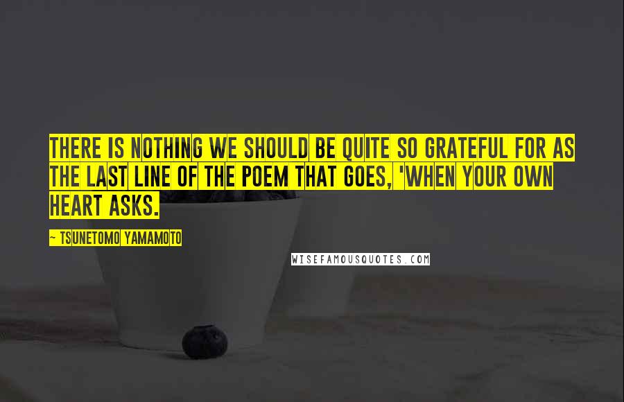 Tsunetomo Yamamoto Quotes: There is nothing we should be quite so grateful for as the last line of the poem that goes, 'When your own heart asks.