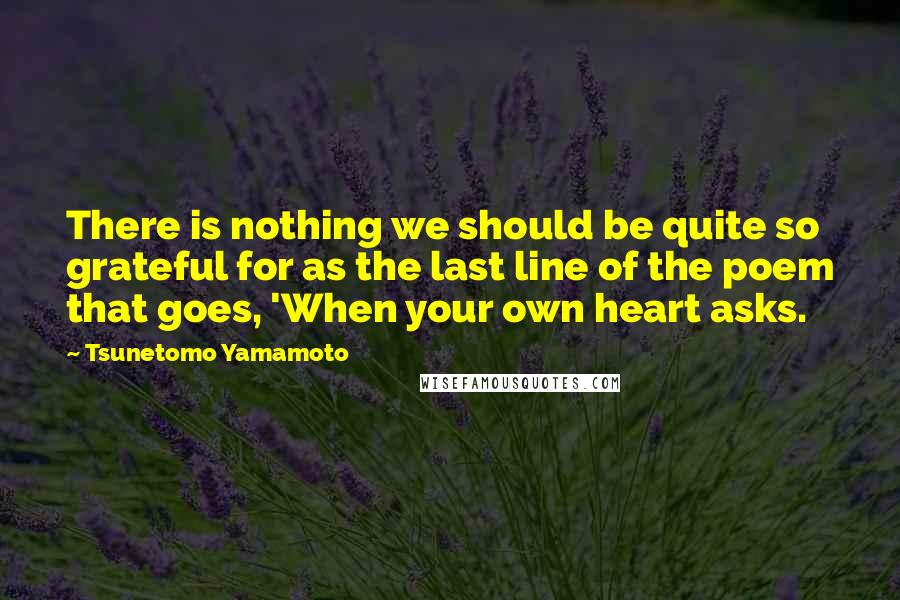 Tsunetomo Yamamoto Quotes: There is nothing we should be quite so grateful for as the last line of the poem that goes, 'When your own heart asks.