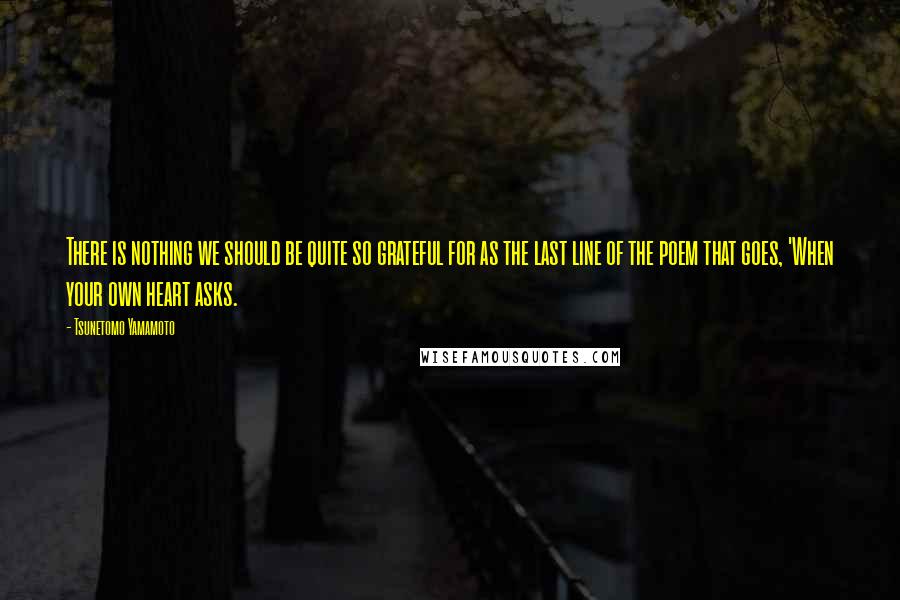 Tsunetomo Yamamoto Quotes: There is nothing we should be quite so grateful for as the last line of the poem that goes, 'When your own heart asks.