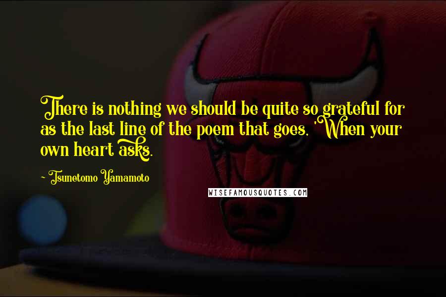 Tsunetomo Yamamoto Quotes: There is nothing we should be quite so grateful for as the last line of the poem that goes, 'When your own heart asks.