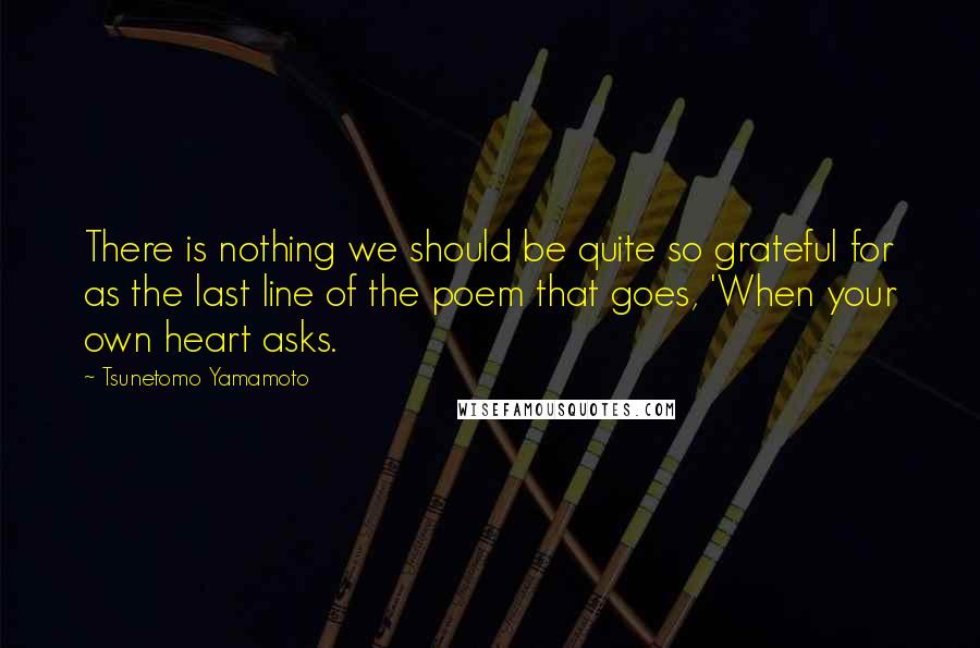 Tsunetomo Yamamoto Quotes: There is nothing we should be quite so grateful for as the last line of the poem that goes, 'When your own heart asks.