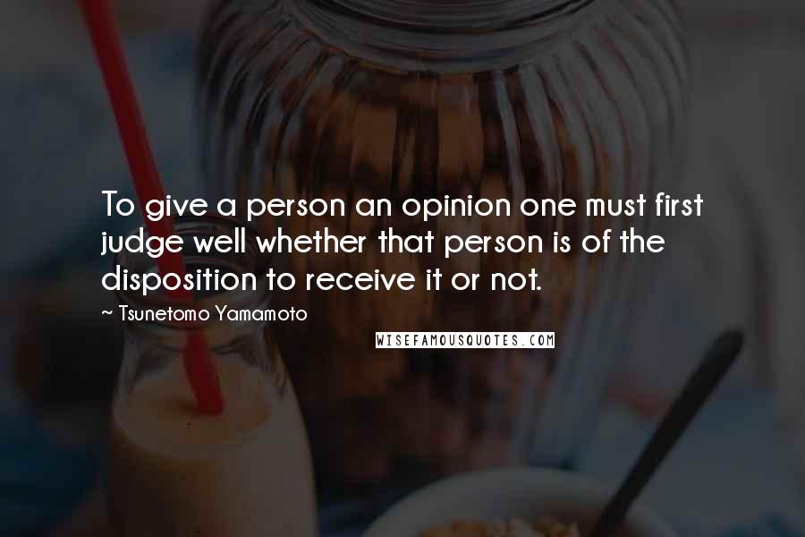 Tsunetomo Yamamoto Quotes: To give a person an opinion one must first judge well whether that person is of the disposition to receive it or not.