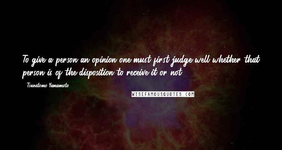 Tsunetomo Yamamoto Quotes: To give a person an opinion one must first judge well whether that person is of the disposition to receive it or not.