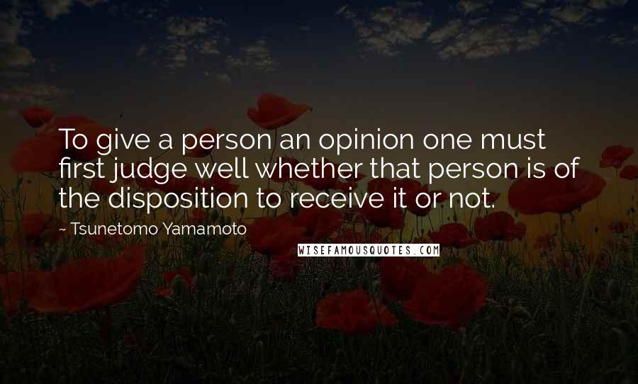 Tsunetomo Yamamoto Quotes: To give a person an opinion one must first judge well whether that person is of the disposition to receive it or not.