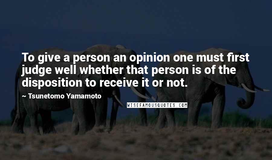 Tsunetomo Yamamoto Quotes: To give a person an opinion one must first judge well whether that person is of the disposition to receive it or not.