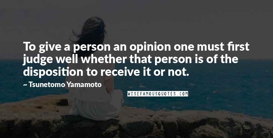 Tsunetomo Yamamoto Quotes: To give a person an opinion one must first judge well whether that person is of the disposition to receive it or not.