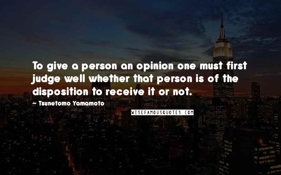 Tsunetomo Yamamoto Quotes: To give a person an opinion one must first judge well whether that person is of the disposition to receive it or not.