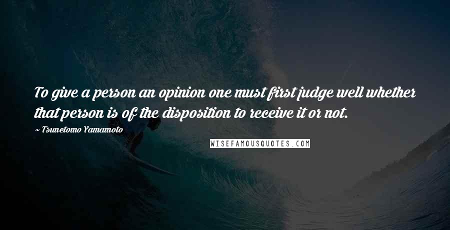 Tsunetomo Yamamoto Quotes: To give a person an opinion one must first judge well whether that person is of the disposition to receive it or not.