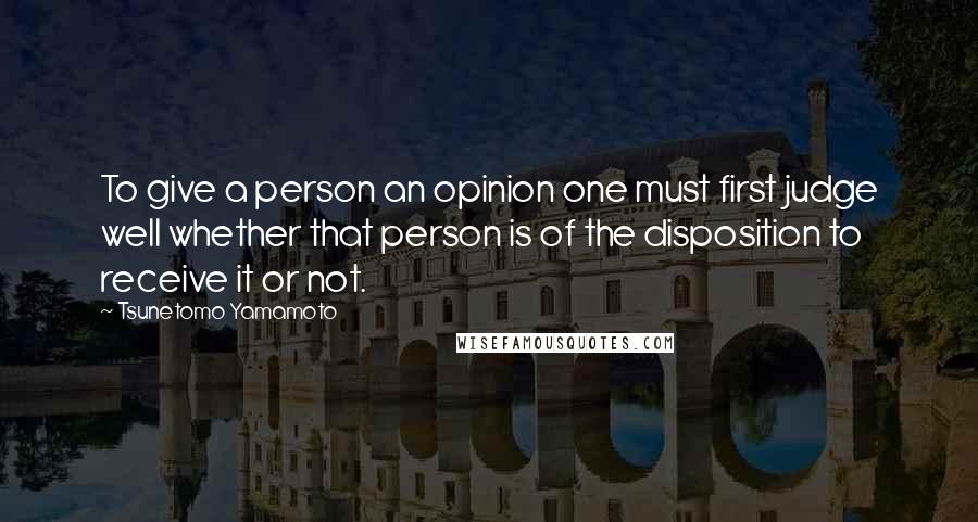 Tsunetomo Yamamoto Quotes: To give a person an opinion one must first judge well whether that person is of the disposition to receive it or not.