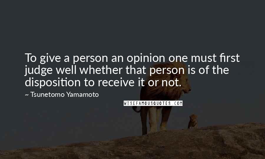 Tsunetomo Yamamoto Quotes: To give a person an opinion one must first judge well whether that person is of the disposition to receive it or not.