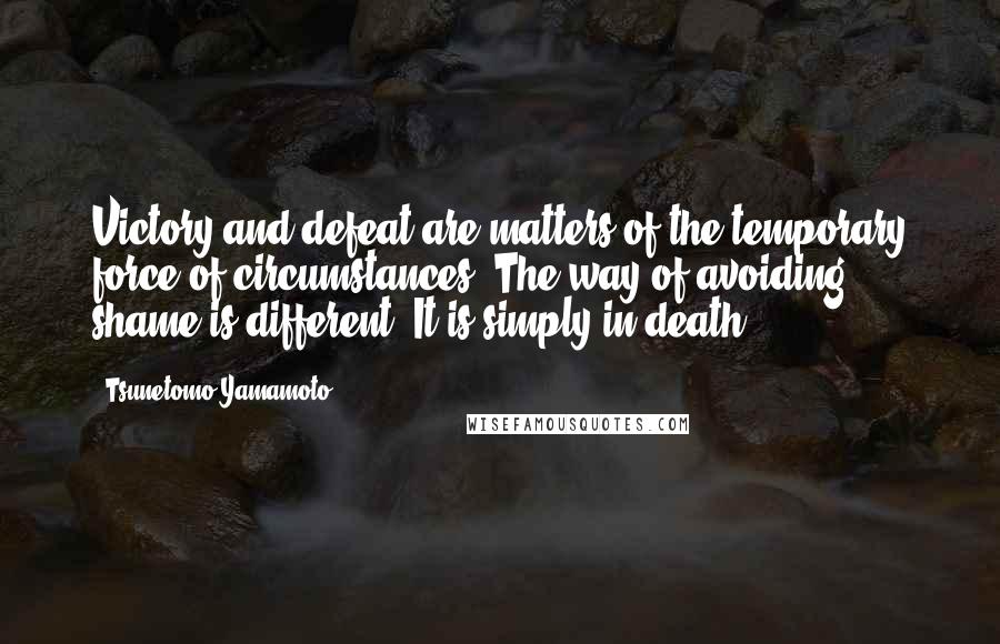 Tsunetomo Yamamoto Quotes: Victory and defeat are matters of the temporary force of circumstances. The way of avoiding shame is different. It is simply in death.
