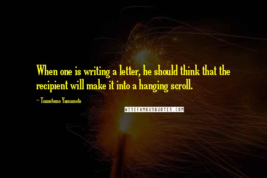 Tsunetomo Yamamoto Quotes: When one is writing a letter, he should think that the recipient will make it into a hanging scroll.