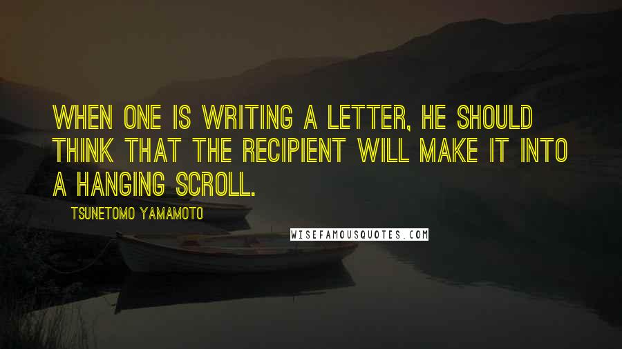 Tsunetomo Yamamoto Quotes: When one is writing a letter, he should think that the recipient will make it into a hanging scroll.