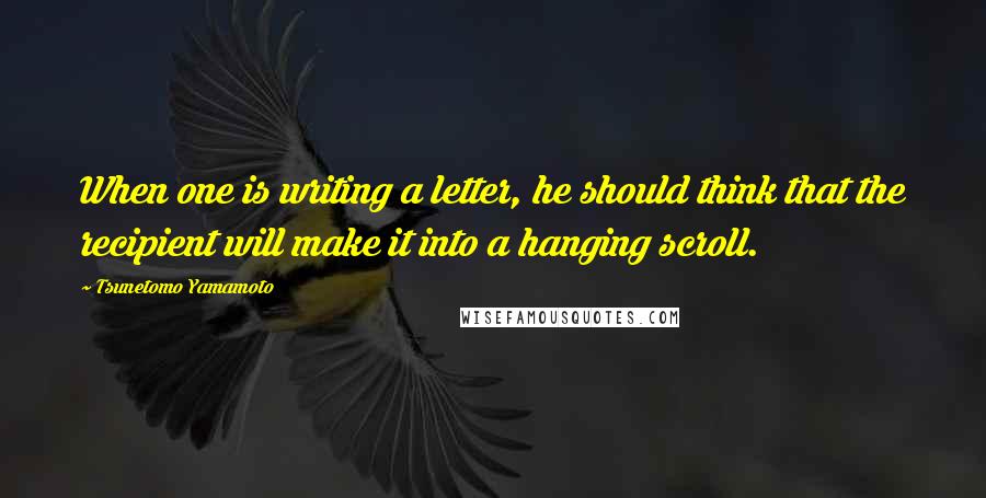 Tsunetomo Yamamoto Quotes: When one is writing a letter, he should think that the recipient will make it into a hanging scroll.