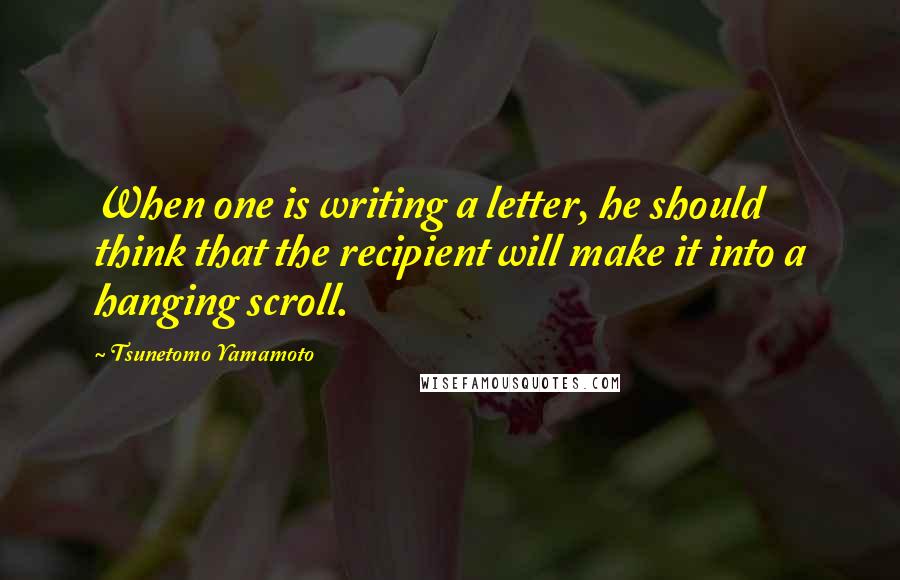 Tsunetomo Yamamoto Quotes: When one is writing a letter, he should think that the recipient will make it into a hanging scroll.