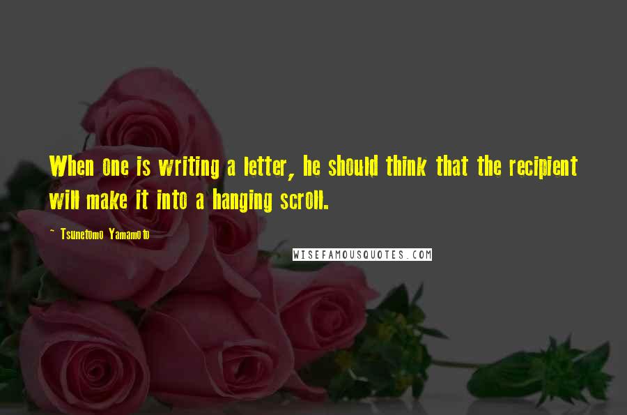 Tsunetomo Yamamoto Quotes: When one is writing a letter, he should think that the recipient will make it into a hanging scroll.