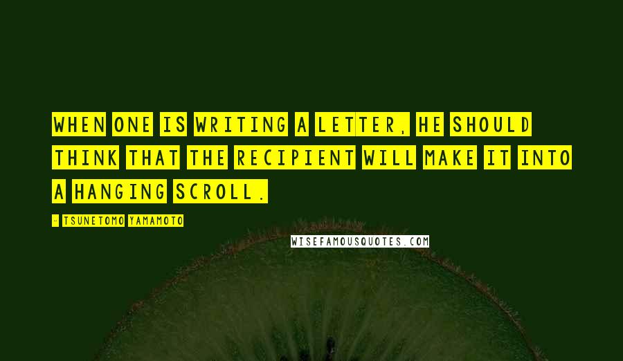 Tsunetomo Yamamoto Quotes: When one is writing a letter, he should think that the recipient will make it into a hanging scroll.