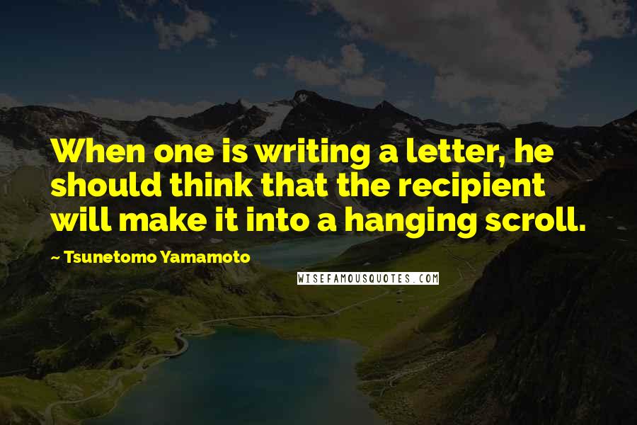 Tsunetomo Yamamoto Quotes: When one is writing a letter, he should think that the recipient will make it into a hanging scroll.