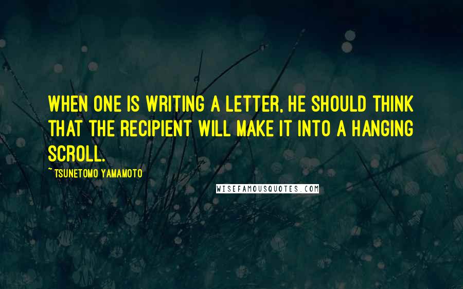 Tsunetomo Yamamoto Quotes: When one is writing a letter, he should think that the recipient will make it into a hanging scroll.