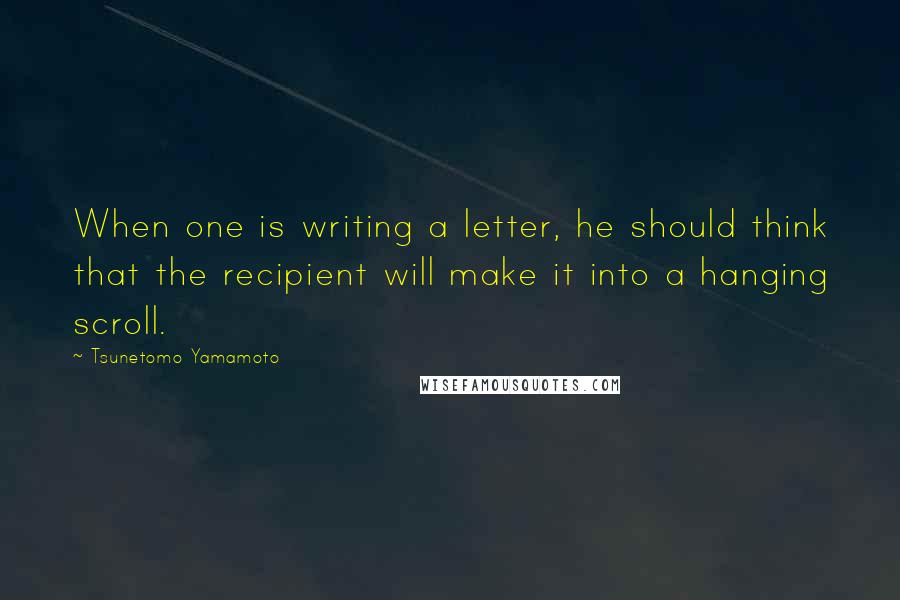 Tsunetomo Yamamoto Quotes: When one is writing a letter, he should think that the recipient will make it into a hanging scroll.