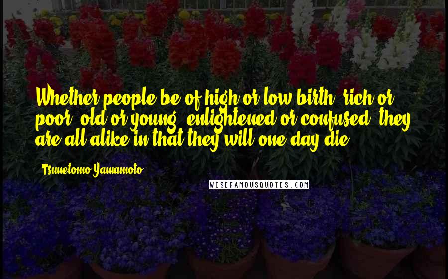 Tsunetomo Yamamoto Quotes: Whether people be of high or low birth, rich or poor, old or young, enlightened or confused, they are all alike in that they will one day die.