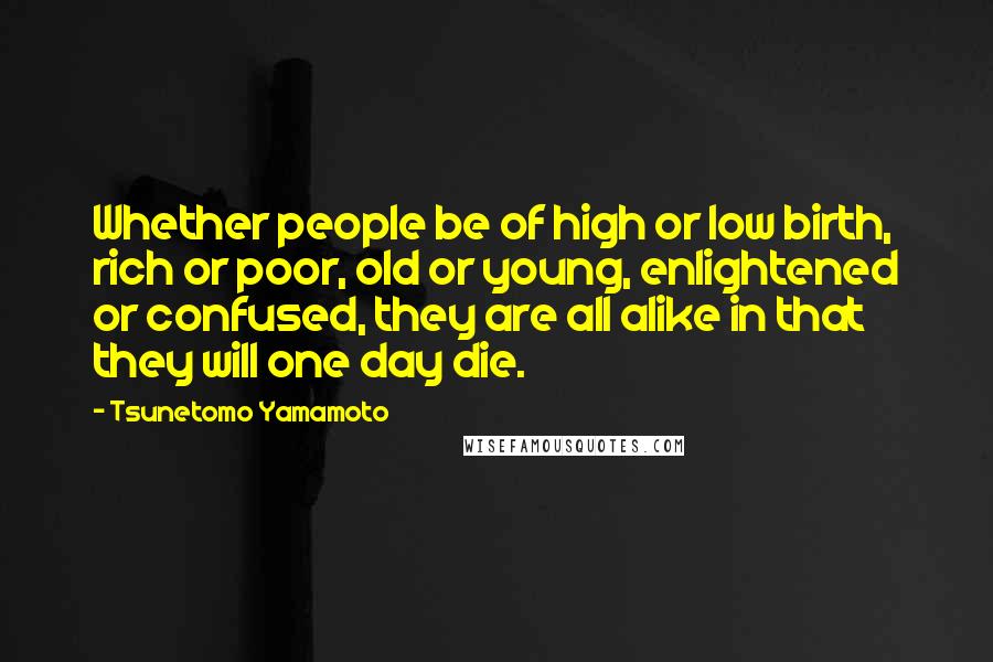 Tsunetomo Yamamoto Quotes: Whether people be of high or low birth, rich or poor, old or young, enlightened or confused, they are all alike in that they will one day die.