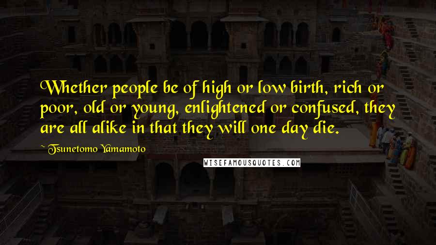 Tsunetomo Yamamoto Quotes: Whether people be of high or low birth, rich or poor, old or young, enlightened or confused, they are all alike in that they will one day die.