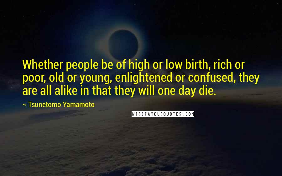 Tsunetomo Yamamoto Quotes: Whether people be of high or low birth, rich or poor, old or young, enlightened or confused, they are all alike in that they will one day die.