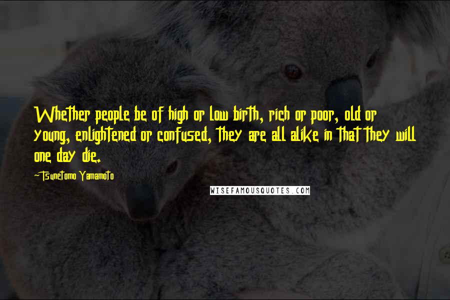 Tsunetomo Yamamoto Quotes: Whether people be of high or low birth, rich or poor, old or young, enlightened or confused, they are all alike in that they will one day die.