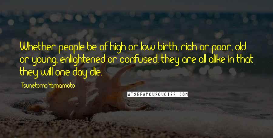 Tsunetomo Yamamoto Quotes: Whether people be of high or low birth, rich or poor, old or young, enlightened or confused, they are all alike in that they will one day die.