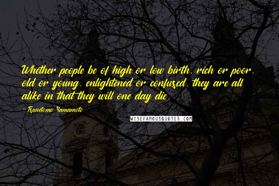 Tsunetomo Yamamoto Quotes: Whether people be of high or low birth, rich or poor, old or young, enlightened or confused, they are all alike in that they will one day die.