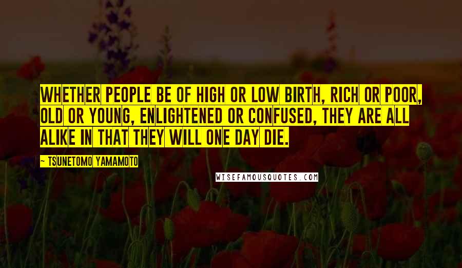 Tsunetomo Yamamoto Quotes: Whether people be of high or low birth, rich or poor, old or young, enlightened or confused, they are all alike in that they will one day die.