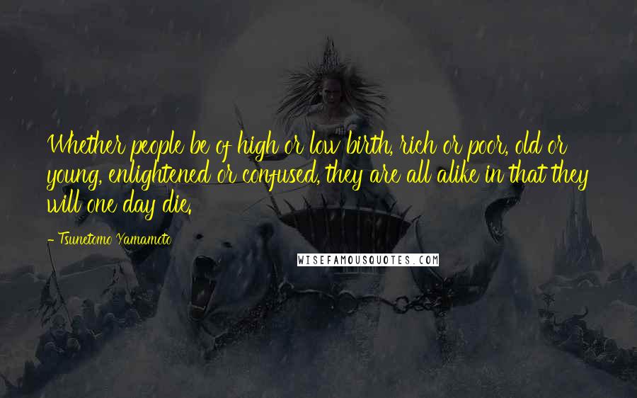 Tsunetomo Yamamoto Quotes: Whether people be of high or low birth, rich or poor, old or young, enlightened or confused, they are all alike in that they will one day die.