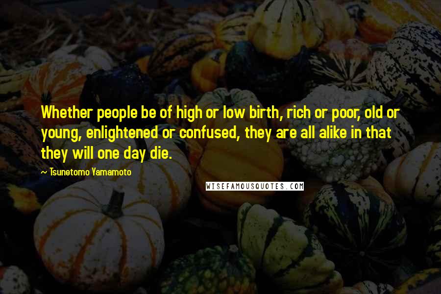 Tsunetomo Yamamoto Quotes: Whether people be of high or low birth, rich or poor, old or young, enlightened or confused, they are all alike in that they will one day die.