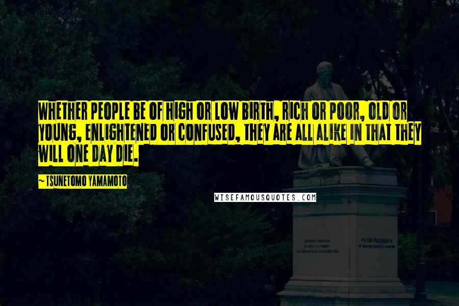 Tsunetomo Yamamoto Quotes: Whether people be of high or low birth, rich or poor, old or young, enlightened or confused, they are all alike in that they will one day die.